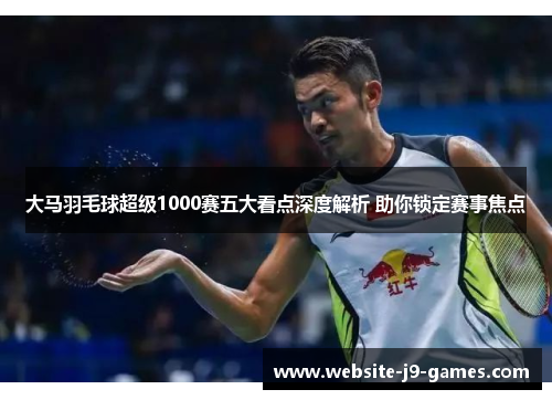 大马羽毛球超级1000赛五大看点深度解析 助你锁定赛事焦点