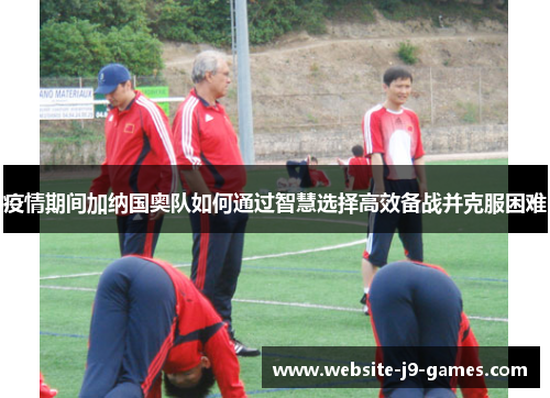 疫情期间加纳国奥队如何通过智慧选择高效备战并克服困难