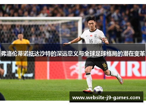 弗洛伦蒂诺抵达沙特的深远意义与全球足球格局的潜在变革