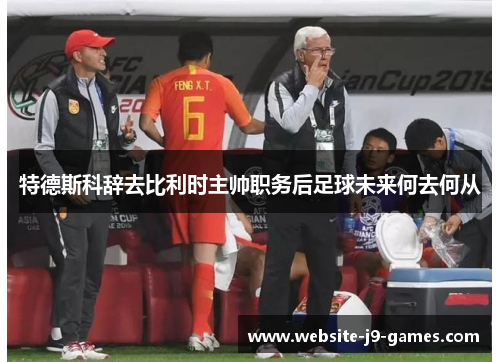 特德斯科辞去比利时主帅职务后足球未来何去何从