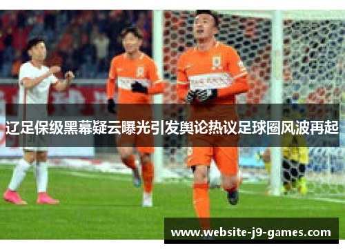 辽足保级黑幕疑云曝光引发舆论热议足球圈风波再起
