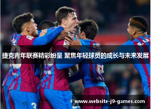 捷克青年联赛精彩纷呈 聚焦年轻球员的成长与未来发展