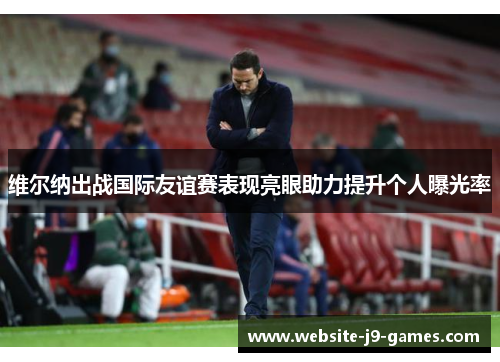 维尔纳出战国际友谊赛表现亮眼助力提升个人曝光率