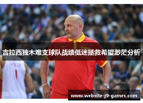 吉拉西独木难支球队战绩低迷拯救希望渺茫分析 吉拉西独木难支球队战绩低迷拯救希望渺茫分析