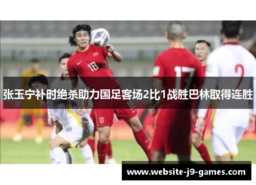 张玉宁补时绝杀助力国足客场2比1战胜巴林取得连胜