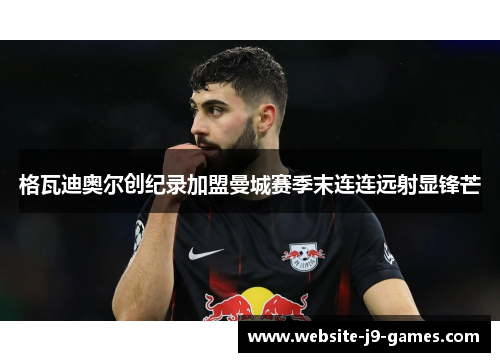 格瓦迪奥尔创纪录加盟曼城赛季末连连远射显锋芒