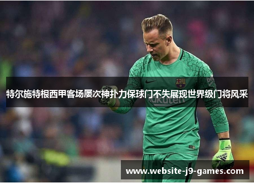 特尔施特根西甲客场屡次神扑力保球门不失展现世界级门将风采